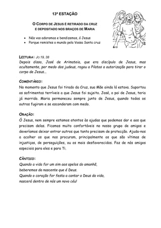 13ª ESTAÇÃO
O CORPO DE JESUS É RETIRADO DA CRUZ
E DEPOSITADO NOS BRAÇOS DE MARIA
 Nós vos adoramos e bendizemos, ó Jesus
 Porque remistes o mundo pela Vossa Santa cruz
LEITURA: JO 19, 38
Depois disso, José de Arimateia, que era discípulo de Jesus, mas
ocultamente, por medo dos judeus, rogou a Pilatos a autorização para tirar o
corpo de Jesus...
COMENTÁRIO:
No momento que Jesus foi tirado da Cruz, sua Mãe ainda lá estava. Suportou
os sofrimentos terríveis a que Jesus foi sujeito. José, o pai de Jesus, teria
já morrido. Maria permaneceu sempre junto de Jesus, quando todos os
outros fugiram e se esconderam com medo.
ORAÇÃO:
Ó Jesus, nem sempre estamos atentos às ajudas que podemos dar e aos que
precisam delas. Ficamos muito confortáveis no nosso grupo de amigos e
deveríamos deixar entrar outros que tanto precisam de protecção. Ajuda-nos
a acolher os que nos procuram, principalmente os que são vítimas de
injustiças, de perseguições, ou os mais desfavorecidos. Faz de nós amigos
especiais para eles e para Ti.
CÂNTICO:
Quando a vida for um sim aos apelos do amanhã,
beberemos da nascente que é Deus.
Quando o coração for festa a cantar o Deus da vida,
nascerá dentro de nós um novo céu!
 