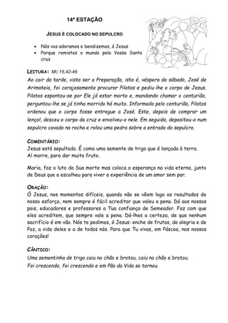 14ª ESTAÇÃO
JESUS É COLOCADO NO SEPULCRO
 Nós vos adoramos e bendizemos, ó Jesus
 Porque remistes o mundo pela Vossa Santa
cruz
LEITURA: MC 15,42-46
Ao cair da tarde, visto ser a Preparação, isto é, véspera do sábado, José de
Arimateia, foi corajosamente procurar Pilatos e pediu-lhe o corpo de Jesus.
Pilatos espantou-se por Ele já estar morto e, mandando chamar o centurião,
perguntou-lhe se já tinha morrido há muito. Informado pelo centurião, Pilatos
ordenou que o corpo fosse entregue a José. Este, depois de comprar um
lençol, desceu o corpo da cruz e envolveu-o nele. Em seguida, depositou-o num
sepulcro cavado na rocha e rolou uma pedra sobre a entrada do sepulcro.
COMENTÁRIO:
Jesus está sepultado. É como uma semente de trigo que é lançada à terra.
Aí morre, para dar muito fruto.
Maria, faz o luto da Sua morte mas coloca a esperança na vida eterna, junto
de Deus que a escolheu para viver a experiência de um amor sem par.
ORAÇÃO:
Ó Jesus, nos momentos difíceis, quando não se vêem logo os resultados do
nosso esforço, nem sempre é fácil acreditar que valeu a pena. Dá aos nossos
pais, educadores e professores a Tua confiança de Semeador. Faz com que
eles acreditem, que sempre vale a pena. Dá-lhes a certeza, de que nenhum
sacrifício é em vão. Nós te pedimos, ó Jesus: enche de frutos, de alegria e de
Paz, a vida deles e a de todos nós. Para que Tu vivas, em Páscoa, nos nossos
corações!
CÂNTICO:
Uma sementinha de trigo caiu no chão e brotou, caiu no chão e brotou.
Foi crescendo, foi crescendo e em Pão da Vida se tornou.
 