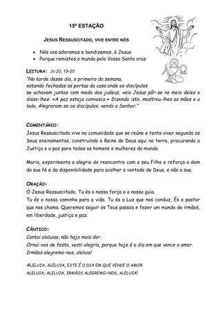 15ª ESTAÇÃO
JESUS RESSUSCITADO, VIVE ENTRE NÓS
 Nós vos adoramos e bendizemos, ó Jesus
 Porque remistes o mundo pela Vossa Santa cruz
LEITURA: JO 20, 19-20
“Na tarde desse dia, o primeiro da semana,
estando fechadas as portas da casa onde os discípulos
se achavam juntos com medo dos judeus, veio Jesus pôr-se no meio deles e
disse-lhes: «A paz esteja convosco.» Dizendo isto, mostrou-lhes as mãos e o
lado. Alegraram-se os discípulos, vendo o Senhor.”
COMENTÁRIO:
Jesus Ressuscitado vive na comunidade que se reúne e tenta viver segundo os
Seus ensinamentos, construindo o Reino de Deus aqui na terra, procurando a
Justiça e a paz para todos os homens e mulheres do mundo.
Maria, experimenta a alegria do reencontro com o seu Filho e reforça o dom
da sua fé e da disponibilidade para acolher a vontade de Deus, e não a sua.
ORAÇÃO:
Ó Jesus Ressuscitado, Tu és a nossa força e o nosso guia.
Tu és o nosso caminho para a vida. Tu és a Luz que nos conduz, És o pastor
que nos chama. Queremos seguir os Teus passos e fazer um mundo de irmãos,
em liberdade, justiça e paz.
CÂNTICO:
Cantai aleluias, não haja mais dor.
Ornai-vos de festa, vesti alegria, porque hoje é o dia em que vence o amor.
Irmãos alegremo-nos, aleluia!
ALELUIA, ALELUIA, ESTE É O DIA EM QUE VENCE O AMOR
ALELUIA, ALELUIA, IRMÃOS ALEGREMO-NOS, ALELUIA!
 