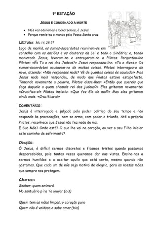 1ª ESTAÇÃO
JESUS É CONDENADO À MORTE
 Nós vos adoramos e bendizemos, ó Jesus
 Porque remistes o mundo pela Vossa Santa cruz
LEITURA: MC 14, 26-37
Logo de manhã, os sumos-sacerdotes reuniram-se em
conselho com os anciãos e os doutores da Lei e todo o Sinédrio; e, tendo
manietado Jesus, levaram-no e entregaram-no a Pilatos. Perguntou-lhe
Pilatos: «És Tu o rei dos Judeus?» Jesus respondeu-lhe: «Tu o dizes.» Os
sumos-sacerdotes acusavam-no de muitas coisas. Pilatos interrogou-o de
novo, dizendo: «Não respondes nada? Vê de quantas coisas és acusado!» Mas
Jesus nada mais respondeu, de modo que Pilatos estava estupefacto.
Tomando novamente a palavra, Pilatos disse-lhes: «Então que quereis que
faça daquele a quem chamais rei dos judeus?» Eles gritaram novamente:
«Crucifica-o!» Pilatos insistiu: «Que fez Ele de mal?» Mas eles gritaram
ainda mais: «Crucifica-o!»
COMENTÁRIO:
Jesus é interrogado e julgado pelo poder político do seu tempo e não
responde às provocações, nem se arma, com poder e triunfo. Até o próprio
Pilatos, reconhece que Jesus não fez nada de mal.
E Sua Mãe? Onde está? O que lhe vai no coração, ao ver o seu Filho iniciar
este caminho de sofrimento?
ORAÇÃO:
Ó Jesus, é difícil sermos discretos e ficamos tristes quando passamos
despercebidos, pois tantas vezes queremos dar nas vistas. Ensina-nos a
sermos humildes e a aceitar aquilo que está certo, mesmo quando não
gostamos. Que cada um de nós seja motivo de alegria, para as nossas mães
que sempre nos protegem.
CÂNTICO:
Senhor, quem entrará
No santuário p'ra Te louvar (bis)
Quem tem as mãos limpas, o coração puro
Quem não é vaidoso e sabe amar (bis)
 