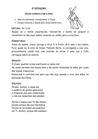 2ª ESTAÇÃO
JESUS CARREGA COM A CRUZ
 Nós vos adoramos e bendizemos, ó Jesus
 Porque remistes o mundo pela Vossa Santa cruz
LEITURA: Mc 15,20
Depois de o terem escarnecido, tiraram-lhe o manto de púrpura e
revestiram-no das suas vestes. Levaram-no, então, para o crucificar.
COMENTÁRIO:
Ainda de manhã, Jesus carrega a Cruz. E é triste vê-lo sem o seu manto.
Ficar quase nu, à vista de todos. Também Maria, ia carregando a sua cruz,
provavelmente calada mas com vontade de aliviar o peso que o Filho
carregava sobre os ombros.
ORAÇÃO:
Ó Jesus, quantas coisas acontecem no nosso dia!
Às vezes portamo-nos menos bem e da escola telefonam às mães por causa
das nossas traquinices.
Ensina-nos a controlar-nos para que não seja pesada a cruz das mães, na
educação dos filhos.
CÂNTICO:
Perdoa, Senhor, o nosso dia,
a ausência de gestos generosos
A fraqueza dos atos consentidos,
a vida nos momentos mal-amados.
Perdoa o espaço que Te não demos,
perdoa porque não nos libertámos
Perdoa as correntes que pusemos,
em Ti, Senhor, porque não ousámos.
 