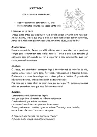 3ª ESTAÇÃO
JESUS CAI PELA PRIMEIRA VEZ
 Nós vos adoramos e bendizemos, ó Jesus
 Porque remistes o mundo pela Vossa Santa cruz
LEITURA: Mt 16, 24-25
“Jesus disse então aos discípulos: «Se alguém quiser vir após Mim, renegue-
se a si mesmo, tome a sua cruz e siga-Me, pois quem quiser salvar a sua vida,
perdê-la-á, mas quem perder a sua vida por minha causa, salvá-la-á.».”
COMENTÁRIO:
Durante o caminho, Jesus tem dificuldades com o peso da cruz e perde as
forças para concretizar esta difícil tarefa. Talvez a Sua Mãe também já
estivesse com dificuldade de ver e suportar o Seu sofrimento. Mas, por
certo, nunca O abandonou.
ORAÇÃO:
Ó Jesus, mal acordamos, começam logo a recordar-nos as tarefas do dia,
quando ainda temos tanto sono. Às vezes, resmungamos e fazemos birras.
Ensina-nos a acordar bem-dispostos, a dizer palavras bonitas. E quando não
há palavras bonitas, ensina-nos a calar e a fazer silêncio.
Faz com que o nosso olhar de amor, fale por nós e por Ti, quando as nossas
mães se empenham para que nada falte ao nosso dia!
CÂNTICO:
Confiarei nessa voz que não se impõe
mas que ouço bem cá dentro no silêncio a segredar
Confiarei ainda que mil outras vozes
corram muito mais velozes para nos fazer parar
E avançarei no meu caminho, agora eu sei que Tu comigo vens também,
aonde fores aí estarei, sem medo avançarei.
O SENHOR É MEU PASTOR, SEI QUE NADA TEMEREI,
ELE GUIA O MEU ANDAR, SEM MEDO AVANÇAREI!
 