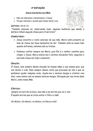 4ª ESTAÇÃO
JESUS ENCONTRA SUA MÃE
 Nós vos adoramos e bendizemos, ó Jesus
 Porque remistes o mundo pela Vossa Santa cruz
LEITURA: Mt 28, 55
“Também estavam ali, observando tudo, algumas mulheres que desde a
Galileia tinham seguido Jesus para O servirem.”
COMENTÁRIO:
 Jesus encontra o rosto amoroso de sua mãe. Maria está presente ao
lado de Jesus nos Seus momentos de dor. Também está ao nosso lado
quando sofremos, estamos sós ou tristes.
 Podemos confiar sempre em Maria, pois Ela é o melhor caminho para
chegar a Jesus. Maria ensina-nos a sermos discípulos fiéis, seguindo e
servindo Jesus em todo o momento.
ORAÇÃO:
Ó Jesus, nem sempre damos atenção às nossas mães e aos nossos pais, que
nos deram a vida. Nem sempre damos conta que precisam de nós e que os
podíamos ajudar nalguma coisa. Ajuda-nos a sermos meigos e atentos com
eles, como somos com os nossos maiores amigos. Obrigado por nos teres dado
Maria, como nossa Mãe.
CÂNTICO:
Sempre um sorriso na boca, mas não é um sorriso que vai e vem
É aquele sorriso que se troca entre o filho e a mãe
OH MARIA, OH MARIA, OH MARIA, OH NOSSA MÃE!
 