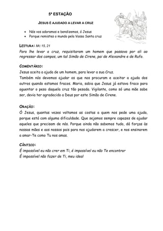 5ª ESTAÇÃO
JESUS É AJUDADO A LEVAR A CRUZ
 Nós vos adoramos e bendizemos, ó Jesus
 Porque remistes o mundo pela Vossa Santa cruz
LEITURA: MC 15, 21
Para lhe levar a cruz, requisitaram um homem que passava por ali ao
regressar dos campos, um tal Simão de Cirene, pai de Alexandre e de Rufo.
COMENTÁRIO:
Jesus aceita a ajuda de um homem, para levar a sua Cruz.
Também nós devemos ajudar os que nos procuram e aceitar a ajuda dos
outros quando estamos fracos. Maria, sabia que Jesus já estava fraco para
aguentar o peso daquela cruz tão pesada. Vigilante, como só uma mãe sabe
ser, devia ter agradecido a Deus por este Simão de Cirene.
ORAÇÃO:
Ó Jesus, quantas vezes voltamos as costas a quem nos pede uma ajuda,
porque está com alguma dificuldade. Que sejamos sempre capazes de ajudar
aqueles que precisam de nós. Porque ainda não sabemos tudo, dá forças às
nossas mães e aos nossos pais para nos ajudarem a crescer, e nos ensinarem
a amar-Te como Tu nos amas.
CÂNTICO:
É impossível eu não crer em Ti, é impossível eu não Te encontrar
É impossível não fazer de Ti, meu ideal
 