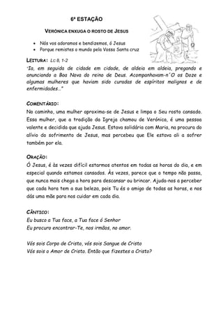 6ª ESTAÇÃO
VERÓNICA ENXUGA O ROSTO DE JESUS
 Nós vos adoramos e bendizemos, ó Jesus
 Porque remistes o mundo pela Vossa Santa cruz
LEITURA: LC 8, 1-2
“Ia, em seguida de cidade em cidade, de aldeia em aldeia, pregando e
anunciando a Boa Nova do reino de Deus. Acompanhavam-n´O os Doze e
algumas mulheres que haviam sido curadas de espíritos malignos e de
enfermidades…”
COMENTÁRIO:
No caminho, uma mulher aproxima-se de Jesus e limpa o Seu rosto cansado.
Essa mulher, que a tradição da Igreja chamou de Verónica, é uma pessoa
valente e decidida que ajuda Jesus. Estava solidária com Maria, na procura do
alívio do sofrimento de Jesus, mas percebeu que Ele estava ali a sofrer
também por ela.
ORAÇÃO:
Ó Jesus, é às vezes difícil estarmos atentos em todas as horas do dia, e em
especial quando estamos cansados. Às vezes, parece que o tempo não passa,
que nunca mais chega a hora para descansar ou brincar. Ajuda-nos a perceber
que cada hora tem a sua beleza, pois Tu és o amigo de todas as horas, e nos
dás uma mãe para nos cuidar em cada dia.
CÂNTICO:
Eu busco a Tua face, a Tua face ó Senhor
Eu procuro encontrar-Te, nos irmãos, no amor.
Vós sois Corpo de Cristo, vós sois Sangue de Cristo
Vós sois o Amor de Cristo. Então que fizestes a Cristo?
 