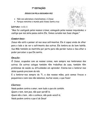 7ª ESTAÇÃO
JESUS CAI PELA SEGUNDA VEZ
 Nós vos adoramos e bendizemos, ó Jesus
 Porque remistes o mundo pela Vossa Santa cruz
LEITURA: IS 53, 5
“Mas foi castigado pelos nossos crimes, esmagado pelas nossas iniquidades; o
castigo que nos salva pesou sobre Ele, fomos curados nas Suas chagas.”
COMENTÁRIO:
Jesus não está a pensar só nos seus sofrimentos. Ele é capaz ainda de olhar
para o lado e de ver o sofrimento dos outros. Ele lembra-se do bom ladrão.
Sua Mãe também se mantinha por perto para não perder nunca o Seu olhar e
poder perceber o que Ele sentia.
ORAÇÃO:
Ó Jesus, ocupados com as nossas coisas, nem sempre nos lembramos dos
outros. Os outros colegas também têm trabalhos de casa, também têm
problemas de saúde ou dificuldades em aprender. Ensina-nos a lembrar-nos
deles quando precisam de nós.
E a lembrar-nos sempre de Ti, e das nossas mães, pois somos fracos e
pequeninos e sem isso não sabemos, muitas vezes, o que fazer
CÂNTICO:
Nada podem contra o amor, nem tudo o que ele contém.
Quem o tem, tem paz, não quer perdê-lo.
Quem não o tem , não o conhece, não pode vencê-lo.
Nada podem contra o que é de Deus!
 