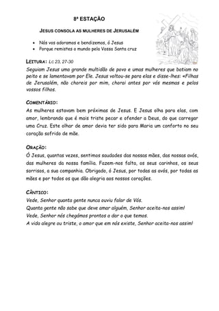 8ª ESTAÇÃO
JESUS CONSOLA AS MULHERES DE JERUSALÉM
 Nós vos adoramos e bendizemos, ó Jesus
 Porque remistes o mundo pela Vossa Santa cruz
LEITURA: LC 23, 27-30
Seguiam Jesus uma grande multidão de povo e umas mulheres que batiam no
peito e se lamentavam por Ele. Jesus voltou-se para elas e disse-lhes: «Filhas
de Jerusalém, não choreis por mim, chorai antes por vós mesmas e pelos
vossos filhos.
COMENTÁRIO:
As mulheres estavam bem próximas de Jesus. E Jesus olha para elas, com
amor, lembrando que é mais triste pecar e ofender a Deus, do que carregar
uma Cruz. Este olhar de amor devia ter sido para Maria um conforto no seu
coração sofrido de mãe.
ORAÇÃO:
Ó Jesus, quantas vezes, sentimos saudades das nossas mães, das nossas avós,
das mulheres da nossa família. Fazem-nos falta, os seus carinhos, os seus
sorrisos, a sua companhia. Obrigado, ó Jesus, por todas as avós, por todas as
mães e por todos os que dão alegria aos nossos corações.
CÂNTICO:
Vede, Senhor quanta gente nunca ouviu falar de Vós.
Quanta gente não sabe que deve amar alguém, Senhor aceita-nos assim!
Vede, Senhor nós chegámos prontos a dar o que temos.
A vida alegre ou triste, o amor que em nós existe, Senhor aceita-nos assim!
 