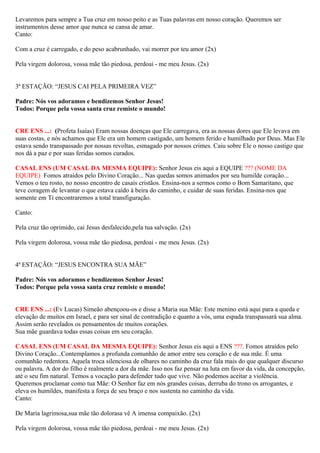 Levaremos para sempre a Tua cruz em nosso peito e as Tuas palavras em nosso coração. Queremos ser
instrumentos desse amor que nunca se cansa de amar.
Canto:
Com a cruz é carregado, e do peso acabrunhado, vai morrer por teu amor (2x)
Pela virgem dolorosa, vossa mãe tão piedosa, perdoai - me meu Jesus. (2x)
3ª ESTAÇÃO: “JESUS CAI PELA PRIMEIRA VEZ”
Padre: Nós vos adoramos e bendizemos Senhor Jesus!
Todos: Porque pela vossa santa cruz remiste o mundo!
CRE ENS ...: (Profeta Isaías) Eram nossas doenças que Ele carregava, era as nossas dores que Ele levava em
suas costas, e nós achamos que Ele era um homem castigado, um homem ferido e humilhado por Deus. Mas Ele
estava sendo transpassado por nossas revoltas, esmagado por nossos crimes. Caiu sobre Ele o nosso castigo que
nos dá a paz e por suas feridas somos curados.
CASAL ENS (UM CASAL DA MESMA EQUIPE): Senhor Jesus eis aqui a EQUIPE ??? (NOME DA
EQUIPE) Fomos atraídos pelo Divino Coração... Nas quedas somos animados por seu humilde coração...
Vemos o teu rosto, no nosso encontro de casais cristãos. Ensina-nos a sermos como o Bom Samaritano, que
teve coragem de levantar o que estava caído à beira do caminho, e cuidar de suas feridas. Ensina-nos que
somente em Ti encontraremos a total transfiguração.
Canto:
Pela cruz tão oprimido, cai Jesus desfalecido,pela tua salvação. (2x)
Pela virgem dolorosa, vossa mãe tão piedosa, perdoai - me meu Jesus. (2x)
4ª ESTAÇÃO: “JESUS ENCONTRA SUA MÃE”
Padre: Nós vos adoramos e bendizemos Senhor Jesus!
Todos: Porque pela vossa santa cruz remiste o mundo!
CRE ENS ...: (Ev Lucas) Simeão abençoou-os e disse a Maria sua Mãe: Este menino está aqui para a queda e
elevação de muitos em Israel, e para ser sinal de contradição e quanto a vós, uma espada transpassará sua alma.
Assim serão revelados os pensamentos de muitos corações.
Sua mãe guardava todas essas coisas em seu coração.
CASAL ENS (UM CASAL DA MESMA EQUIPE): Senhor Jesus eis aqui a ENS ???. Fomos atraídos pelo
Divino Coração...Contemplamos a profunda comunhão de amor entre seu coração e de sua mãe. É uma
comunhão redentora. Aquela troca silenciosa de olhares no caminho da cruz fala mais do que qualquer discurso
ou palavra. A dor do filho é realmente a dor da mãe. Isso nos faz pensar na luta em favor da vida, da concepção,
até o seu fim natural. Temos a vocação para defender tudo que vive. Não podemos aceitar a violência.
Queremos proclamar como tua Mãe: O Senhor faz em nós grandes coisas, derruba do trono os arrogantes, e
eleva os humildes, manifesta a força de seu braço e nos sustenta no caminho da vida.
Canto:
De Maria lagrimosa,sua mãe tão dolorasa vê A imensa compaixão. (2x)
Pela virgem dolorosa, vossa mãe tão piedosa, perdoai - me meu Jesus. (2x)
 