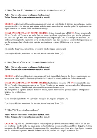 5ª ESTAÇÃO “SIMÃO CIRINEO AJUDA JESUS A CARREGAR A CRUZ”
Padre: Nós vos adoramos e bendizemos Senhor Jesus!
Todos: Porque pela vossa santa cruz remiste o mundo!
CRE ENS ...: (Ev Mateus) Enquanto conduziam detiveram um certo Simão de Cirineo, que voltava do campo.
Impulseram-lhe a cruz para que a carregasse atrás de Jesus. Jesus disse aos seus discípulos: Se alguém quer me
seguir, renuncie à si mesmo, tome a sua cruz e me siga.
CASAL ENS (UM CASAL DA MESMA EQUIPE): Senhor Jesus eis aqui a ENS ???. Fomos atraídos pelo
Divino Coração...O Teu apelo soa muito forte em nosso coração de equipistas. Quem quer ser discípulo tome
sua cruz e me siga. Mas nem sempre compreendemos que luz passa pela cruz. Ao carregar um pouco de Teu
fardo queremos aprender o caminho. Livra-nos das tentações e do mal. Ensina-nos a sermos bons pastores e que
um dia possamos dizer nós vivemos, mas não somos nós que vivemos é Cristo que vive em nós.
Canto:
No caminho do calvário, um auxílio é necessário, não lhe nega o Círineu. (2x)
Pela virgem dolorosa, vossa mãe tão piedosa, perdoai - me meu Jesus. (2x)
6ª ESTAÇÃO “VERÔNICA ENXUGA O ROSTO DE JESUS”
Padre: Nós vos adoramos e bendizemos Senhor Jesus!
Todos: Porque pela vossa santa cruz remiste o mundo!
CRE ENS ...: (Ev Lucas) Era desprezado, era a escória da humanidade, homem das dores experimentado nos
sofrimentos, como aqueles diante dos quais se cobre o rosto. Era amaldiçoado e não fazíamos caso dele.
CASAL ENS (UM CASAL DA MESMA EQUIPE): Senhor Jesus eis aqui a ENS ???. Fomos atraídos pelo
Divino Coração...Somos consagrados ao teu Divino Coração, no seu serviço e ao nossos irmãos. Não podemos
nos calar na via sacra da vida, onde há tantas vítimas numa cultura de morte.
Ao enxugarmos as lágrimas do rosto de nossos irmãos, vemos maravilhados que Tua face fica estampada no
lenço de sua solidariedade.
Canto:
O seu rosto ensanguentado, por Verónica é enxugado eis, no pano apareceu. (2x)
Pela virgem dolorosa, vossa mãe tão piedosa, perdoai - me meu Jesus. (2x)
7ª ESTAÇÃO “Jesus cai pela segunda vez”
Padre: Nós vos adoramos e bendizemos Senhor Jesus!
Todos: Porque pela vossa santa cruz remiste o mundo!
CRE ENS ...: (Livro das Lamentações) Nós somos alguém que provou a miséria sobre a vara de sua ira. Ele
nos conduziu e nos fez andar nas trevas e não na luz. Embarrou nossos caminhos com blocos de pedra, obstruiu
nossas veredas. Ele quebrou nossos dentes com cascalho, mergulhou-nos na cinza. Mas existe alguma coisa que
nos fez lembrar da esperança. O amor de Deus não acaba jamais e sua compaixão não tem fim.
 