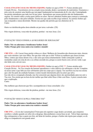CASAL ENS (UM CASAL DA MESMA EQUIPE): Senhor eis aqui a ENS ???. Fomos atraídos pelo
Coração Divino... Encontramos em teu coração nossa morada, desde o sacramento do matrimônio. Ensaiamos o
jeito certo de construir uma família que tem papel fundamental na transmissão da fé e da vida. Contemplando
tua paixão entendemos que tudo isso foi por amor. Aprendemos que nossas paixões não são fundamentos
seguros. Só constrói sobre a rocha quem edifica no amor. Daí-nos sabedoria Senhor para começar a construção
pelos fundamentos e não pelos telhados. Ensina-nos que cada escolha exige renúncia. Se cairmos Senhor que
seja avançando e nunca desistindo. Mesmo nas quedas não permita que nos afastemos de Ti.
Canto:
Outra vez desfalecido,pelas dores abatido cai por terra o salvador. (2X)
Pela virgem dolorosa, vossa mãe tão piedosa, perdoai - me meu Jesus. (2x)
8ª ESTAÇÃO “JESUS CONSOLA AS MULHERES DE JERUSALEM”
Padre: Nós vos adoramos e bendizemos Senhor Jesus!
Todos: Porque pela vossa santa cruz remiste o mundo!
CRE ENS ...: (Ev Lucas) Jesus porém voltou-se e disse: Mulheres de Jerusalém não chorem por mim, chorem
por vocês mesmas e por seus filhos. Por que dias virão que se dirá “Felizes as mulheres que nunca tiveram
filhos, ventres que nunca deram à luz, e dos seios que nunca amamentaram. Então começarão a pedir as
montanhas caiam em cima de nós e as colinas esconde-nos, porque se assim fazem com a árvore verde o que
não farão com a árvore seca.
CASAL ENS (UM CASAL DA MESMA EQUIPE): Senhor eis aqui a ENS ???. Fomos atraídos pelo
Coração Divino... No Teu coração tão humano aprendemos o valor salfívico do sofrimento e da dor. Completo
na nossa carne o que falta aos teus sofrimentos pelo teu corpo que é a Igreja. Teu sacrifício na cruz nos ensina
que a dor faz parte da condição humana e somos tocado inteiramente pelo teu amor que salva.
Isso não eleva a resignação alienada, mas faz consciente que algumas dores são oportunidades para nos unir a
Tua cruz. Nos ensina que na hora da dor melhor que falar sobre Deus é falar com Deus. A prece consola mais
que a explicação.
Canto:
Das mulheres que choravam que fiés o acompanhavam é Jesus consolador. (2x)
Pela virgem dolorosa, vossa mãe tão piedosa, perdoai - me meu Jesus. (2x)
9ª ESTAÇÃO “JESUS CAI PELA TERCEIRA VEZ”
Padre: Nós vos adoramos e bendizemos Senhor Jesus!
Todos: Porque pela vossa santa cruz remiste o mundo!
CRE ENS ...: (Livro das Lamentações) É bom para nós suportar o jugo desde a juventude, que estejamos
sozinhos e calados quando cai sobre nós a desgraça. Que ponhamos a nossa boca no pó. Talvez haja esperança.
Que entreguemos a face a quem nos fere, até fartar de insultos, porque o Senhor não rejeita para sempre, se ele
aflige se compadecerá com grande amor.
 