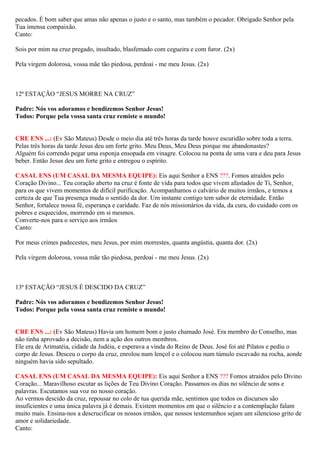 pecados. É bom saber que amas não apenas o justo e o santo, mas também o pecador. Obrigado Senhor pela
Tua imensa compaixão.
Canto:
Sois por mim na cruz pregado, insultado, blasfemado com cegueira e com furor. (2x)
Pela virgem dolorosa, vossa mãe tão piedosa, perdoai - me meu Jesus. (2x)
12ª ESTAÇÃO “JESUS MORRE NA CRUZ”
Padre: Nós vos adoramos e bendizemos Senhor Jesus!
Todos: Porque pela vossa santa cruz remiste o mundo!
CRE ENS ...: (Ev São Mateus) Desde o meio dia até três horas da tarde houve escuridão sobre toda a terra.
Pelas três horas da tarde Jesus deu um forte grito. Meu Deus, Meu Deus porque me abandonastes?
Alguém foi correndo pegar uma esponja ensopada em vinagre. Colocou na ponta de uma vara e deu para Jesus
beber. Então Jesus deu um forte grito e entregou o espírito.
CASAL ENS (UM CASAL DA MESMA EQUIPE): Eis aqui Senhor a ENS ???. Fomos atraídos pelo
Coração Divino... Teu coração aberto na cruz é fonte de vida para todos que vivem afastados de Ti, Senhor,
para os que vivem momentos de difícil purificação. Acompanhamos o calvário de muitos irmãos, e temos a
certeza de que Tua presença muda o sentido da dor. Um instante contigo tem sabor de eternidade. Então
Senhor, fortalece nossa fé, esperança e caridade. Faz de nós missionários da vida, da cura, do cuidado com os
pobres e esquecidos, morrendo em si mesmos.
Converte-nos para o serviço aos irmãos
Canto:
Por meus crimes padecestes, meu Jesus, por mim morrestes, quanta angústia, quanta dor. (2x)
Pela virgem dolorosa, vossa mãe tão piedosa, perdoai - me meu Jesus. (2x)
13ª ESTAÇÃO “JESUS É DESCIDO DA CRUZ”
Padre: Nós vos adoramos e bendizemos Senhor Jesus!
Todos: Porque pela vossa santa cruz remiste o mundo!
CRE ENS ...: (Ev São Mateus) Havia um homem bom e justo chamado José. Era membro do Conselho, mas
não tinha aprovado a decisão, nem a ação dos outros membros.
Ele era de Arimatéia, cidade da Judéia, e esperava a vinda do Reino de Deus. José foi até Pilatos e pediu o
corpo de Jesus. Desceu o corpo da cruz, enrolou num lençol e o colocou num túmulo escavado na rocha, aonde
ninguém havia sido sepultado.
CASAL ENS (UM CASAL DA MESMA EQUIPE): Eis aqui Senhor a ENS ??? Fomos atraídos pelo Divino
Coração... Maravilhoso escutar as lições de Teu Divino Coração. Passamos os dias no silêncio de sons e
palavras. Escutamos sua voz no nosso coração.
Ao vermos descido da cruz, repousar no colo de tua querida mãe, sentimos que todos os discursos são
insuficientes e uma única palavra já é demais. Existem momentos em que o silêncio e a contemplação falam
muito mais. Ensina-nos a descrucificar os nossos irmãos, que nossos testemunhos sejam um silencioso grito de
amor e solidariedade.
Canto:
 
