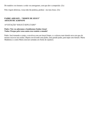 Do madeiro vos tiraram e a mãe vos entregaram, com que dor e compaixão. (2x)
Pela virgem dolorosa, vossa mãe tão piedosa, perdoai - me meu Jesus. (2x)
PADRE ADILSON – “MORTE DE JESUS”
ADÁGIO DE ALBINONI
14ª ESTAÇÃO “JESUS É SEPULTADO”
Padre: Nós vos adoramos e bendizemos Senhor Jesus!
Todos: Porque pela vossa santa cruz remiste o mundo!
Padre: José tomando o corpo, o envolveu com um lençol limpo, e o colocou num túmulo novo em que ele
mesmo escavou nas rochas. Depois envolvendo uma pedra, uma grande pedra, para tapar este túmulo. Maria
Madalena e a outra Maria estavam sentadas em frente do sepulcro.
 