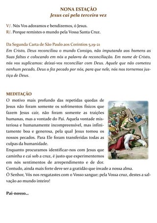 NONA ESTAÇÃO
                        Jesus cai pela terceira vez

V/. Nós Vos adoramos e bendizemos, ó Jesus.
R/. Porque remistes o mundo pela Vossa Santa Cruz.

Da Segunda Carta de São Paulo aos Coríntios 5,19-21
Em Cristo, Deus reconciliou o mundo Consigo, não imputando aos homens as
Suas faltas e colocando em nós a palavra da reconciliação. Em nome de Cristo,
nós vos suplicamos: deixai-vos reconciliar com Deus. Aquele que não cometeu
nenhum pecado, Deus o fez pecado por nós, para que nele, nós nos tornemos jus-
tiça de Deus.



MEDITAÇÃO
O motivo mais profundo das repetidas quedas de
Jesus não foram somente os sofrimentos físicos que
fazem Jesus cair, não foram somente as traições
humanas, mas a vontade do Pai. Aquela vontade mis-
teriosa e humanamente incompreensível, mas infini-
tamente boa e generosa, pela qual Jesus tomou os
nossos pecados. Para Ele foram transferidas todas as
culpas da humanidade.
Enquanto procuramos identificar-nos com Jesus que
caminha e cai sob a cruz, é justo que experimentemos
em nós sentimentos de arrependimento e de dor.
Contudo, ainda mais forte deve ser a gratidão que invade a nossa alma.
Ó Senhor, Vós nos resgatastes com o Vosso sangue; pela Vossa cruz, destes a sal-
vação ao mundo inteiro!

Pai-nosso…
 