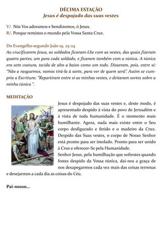 DÉCIMA ESTAÇÃO
                    Jesus é despojado das suas vestes

V/. Nós Vos adoramos e bendizemos, ó Jesus.
R/. Porque remistes o mundo pela Vossa Santa Cruz.

Do Evangelho segundo João 19, 23-24
Ao crucificarem Jesus, os soldados ficaram-Lhe com as vestes, das quais fizeram
quatro partes, um para cada soldado, e ficaram também com a túnica. A túnica
era sem costura, tecida de alto a baixo como um todo. Disseram, pois, entre si:
“Não a rasguemos, vamos tirá-la à sorte, para ver de quem será”. Assim se cum-
pria a Escritura: ”Repartiram entre si as minhas vestes, e deitaram sortes sobre a
minha túnica “.

MEDITAÇÃO
                            Jesus é despojado das suas vestes e, deste modo, é
                            apresentado despido à vista do povo de Jerusalém e
                            à vista de toda humanidade. É o momento mais
                            humilhante. Agora, nada mais existe entre o Seu
                            corpo desfigurado e ferido e o madeiro da Cruz.
                            Despido das Suas vestes, o corpo de Nosso Senhor
                            está pronto para ser imolado. Pronto para ser unido
                            à Cruz e oferecer-Se pela Humanidade.
                            Senhor Jesus, pela humilhação que sofrestes quando
                            fostes despido da Vossa túnica, dai-nos a graça de
                            nos desapegarmos cada vez mais das coisas terrenas
e desejarmos a cada dia as coisas do Céu.

Pai-nosso...
 