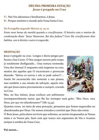 DÉCIMA PRIMEIRA ESTAÇÃO
                       Jesus é pregado na Cruz

V/. Nós Vos adoramos e bendizemos, ó Jesus.
R/. Porque remistes o mundo pela Vossa Santa Cruz.

Do Evangelho segundo Marcos 15, 25-27
Eram nove horas da manhã quando o crucificaram. O letreiro com o motivo da
condenação dizia: “Jesus Nazareno, Rei dos Judeus”! Com Ele crucificaram dois
ladrões, um à direita e outro à esquerda.



MEDITAÇÃO
Jesus é pregado na cruz. Longos e duros pregos per-
furam a Sua Carne. O Seu sangue escorre pelo corpo,
já totalmente desfigurado… Uma tortura tremenda.
Uma dor imensa! E enquanto está suspenso na cruz,
muitos são aqueles que O escarnecem e provocam
dizendo: “Salvou os outros e não se pode salvar?! ...
Assim foi escarnecida não somente a sua pessoa,
mas também a sua missão de salvação, aquela mis-
são que Jesus estava precisamente a cumprir, cravado
na Cruz.
Mas, no Seu íntimo, Jesus conhece um sofrimento
incomparavelmente maior, que lhe faz irromper num grito: “Meu Deus, meu
Deus, por que me abandonastes?” (Mc 15,34).
Quantas vezes, no meio de uma provação, pensamos que fomos esquecidos ou
abandonados por Deus. Ou somos tentados a concluir que Deus não existe.
Ó Bom Jesus, pelas dores terríveis que sofrestes, ao serem trespassados as Vossas
mãos e os Vossos pés, fazei com que nunca nos separemos de Vós e vivamos
sempre à sombra da Vossa Cruz.

Pai-nosso…
 
