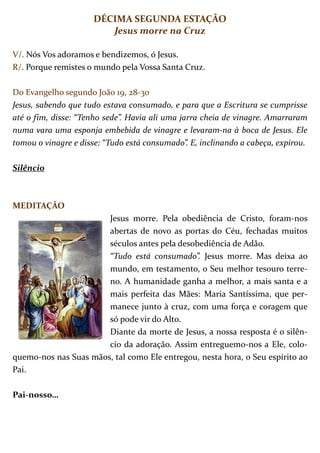 DÉCIMA SEGUNDA ESTAÇÃO
                        Jesus morre na Cruz

V/. Nós Vos adoramos e bendizemos, ó Jesus.
R/. Porque remistes o mundo pela Vossa Santa Cruz.

Do Evangelho segundo João 19, 28-30
Jesus, sabendo que tudo estava consumado, e para que a Escritura se cumprisse
até o fim, disse: “Tenho sede”. Havia ali uma jarra cheia de vinagre. Amarraram
numa vara uma esponja embebida de vinagre e levaram-na à boca de Jesus. Ele
tomou o vinagre e disse: “Tudo está consumado”. E, inclinando a cabeça, expirou.

Silêncio



MEDITAÇÃO
                       Jesus morre. Pela obediência de Cristo, foram-nos
                       abertas de novo as portas do Céu, fechadas muitos
                       séculos antes pela desobediência de Adão.
                       “Tudo está consumado”. Jesus morre. Mas deixa ao
                       mundo, em testamento, o Seu melhor tesouro terre-
                       no. A humanidade ganha a melhor, a mais santa e a
                       mais perfeita das Mães: Maria Santíssima, que per-
                       manece junto à cruz, com uma força e coragem que
                       só pode vir do Alto.
                       Diante da morte de Jesus, a nossa resposta é o silên-
                       cio da adoração. Assim entreguemo-nos a Ele, colo-
quemo-nos nas Suas mãos, tal como Ele entregou, nesta hora, o Seu espírito ao
Pai.

Pai-nosso…
 