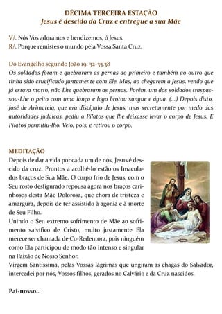 DÉCIMA TERCEIRA ESTAÇÃO
             Jesus é descido da Cruz e entregue a sua Mãe

V/. Nós Vos adoramos e bendizemos, ó Jesus.
R/. Porque remistes o mundo pela Vossa Santa Cruz.

Do Evangelho segundo João 19, 32-35.38
Os soldados foram e quebraram as pernas ao primeiro e também ao outro que
tinha sido crucificado juntamente com Ele. Mas, ao chegarem a Jesus, vendo que
já estava morto, não Lhe quebraram as pernas. Porém, um dos soldados traspas-
sou-Lhe o peito com uma lança e logo brotou sangue e água. (…) Depois disto,
José de Arimateia, que era discípulo de Jesus, mas secretamente por medo das
autoridades judaicas, pediu a Pilatos que lhe deixasse levar o corpo de Jesus. E
Pilatos permitiu-lho. Veio, pois, e retirou o corpo.



MEDITAÇÃO
Depois de dar a vida por cada um de nós, Jesus é des-
cido da cruz. Prontos a acolhê-lo estão os Imacula-
dos braços de Sua Mãe. O corpo frio de Jesus, com o
Seu rosto desfigurado repousa agora nos braços cari-
nhosos desta Mãe Dolorosa, que chora de tristeza e
amargura, depois de ter assistido à agonia e à morte
de Seu Filho.
Unindo o Seu extremo sofrimento de Mãe ao sofri-
mento salvífico de Cristo, muito justamente Ela
merece ser chamada de Co-Redentora, pois ninguém
como Ela participou de modo tão intenso e singular
na Paixão de Nosso Senhor.
Virgem Santíssima, pelas Vossas lágrimas que ungiram as chagas do Salvador,
intercedei por nós, Vossos filhos, gerados no Calvário e da Cruz nascidos.

Pai-nosso…
 