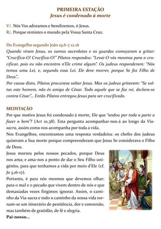 PRIMEIRA ESTAÇÃO
                        Jesus é condenado à morte

V/. Nós Vos adoramos e bendizemos, ó Jesus.
R/. Porque remistes o mundo pela Vossa Santa Cruz.

Do Evangelho segundo João 19,6-7.12.16
Quando viram Jesus, os sumos sacerdotes e os guardas começaram a gritar:
“Crucifica-O! Crucifica-O!” Pilatos respondeu: “Levai-O vós mesmos para o cru-
cificar, pois eu não encontro n’Ele crime algum”. Os judeus responderam: “Nós
temos uma Lei, e, segundo essa Lei, Ele deve morrer, porque Se fez Filho de
Deus”..
Por causa disto, Pilatos procurava soltar Jesus. Mas os judeus gritavam: “Se sol-
tas este homem, não és amigo de César. Todo aquele que se faz rei, declara-se
contra César”… Então Pilatos entregou Jesus para ser crucificado.

MEDITAÇÃO
Por que motivo Jesus foi condenado à morte, Ele que “andou por toda a parte a
fazer o bem”? (Act 10,38). Esta pergunta acompanhar-nos-á ao longo da Via-
sacra, assim como nos acompanha por toda a vida.
Nos Evangelhos, encontramos uma resposta verdadeira: os chefes dos judeus
quiseram a Sua morte porque compreenderam que Jesus Se considerava o Filho
de Deus.
Jesus morreu pelos nossos pecados, porque Deus
nos ama; e ama-nos a ponto de dar o Seu Filho uni-
génito, para que tenhamos a vida por meio d’Ele (cf.
Jo 3,16-17).
Portanto, é para nós mesmos que devemos olhar:
para o mal e o pecado que vivem dentro de nós e que
demasiadas vezes fingimos ignorar. Assim, o cami-
nho da Via-sacra e todo o caminho da nossa vida tor-
nam-se um itinerário de penitência, dor e conversão,
mas também de gratidão, de fé e alegria.
Pai-nosso...
 