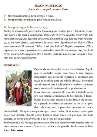 SEGUNDA ESTAÇÃO
                      Jesus é carregado com a Cruz

V/. Nós Vos adoramos e bendizemos, ó Jesus.
R/. Porque remistes o mundo pela Vossa Santa Cruz.

Do Evangelho segundo Mateus 27, 27-31
Então, os soldados do governador levaram Jesus consigo para o Pretório e reuni-
ram junto d'Ele toda a companhia. Depois de O terem despido, envolveram-n'O
num manto púrpura. Teceram uma coroa de espinhos, que Lhe puseram na cabe-
ça, e, na mão direita, colocaram-Lhe uma cana. Ajoelharam-se diante d'Ele e
escarneceram-n'O dizendo: “Salve, ó rei dos Judeus!” Depois, cuspiram n'Ele e
pegaram na cana e puseram-se a bater-Lhe com ela na cabeça. No fim de O
terem escarnecido, despiram-Lhe o manto, vestiram-Lhe as suas roupas e leva-
ram-n'O para O crucificarem.

MEDITAÇÃO
                            Depois da condenação, vem a humilhação. Aquilo
                            que os soldados fazem com Jesus é, sem dúvida,
                            desumano: são actos de escárnio e desprezo nos
                            quais se exprime uma crueldade obscura, insensível
                            ao sofrimento, que é aplicada sem motivo a uma pes-
                            soa já condenada ao tremendo suplício da cruz.
                            Jesus, “manso e humilde de coração” é tratado como
                            um dos maiores criminosos do Seu tempo. É humi-
                            lhado, maltratado, cuspido e, por fim, é-lhe coloca-
                            do o pesado madeiro aos ombros. A juntar ao peso
                            físico da cruz, está o peso dos pecados de toda a
humanidade. Ele quer carregá-los, quer tomar sobre Si as nossas faltas, para
delas nos libertar. Quanto amor! Quanto amor Jesus tem por nós, que tudo
suporta, ao ponto de sofrer tanto e dar a vida pelos que ama!
Senhor Jesus, cada vez que pecamos, também nós estamos entre aqueles que vos
escarnecem e tornamos a Vossa cruz ainda mais pesada. Perdoai-me, ó Bom
Jesus! Pai-nosso...
 