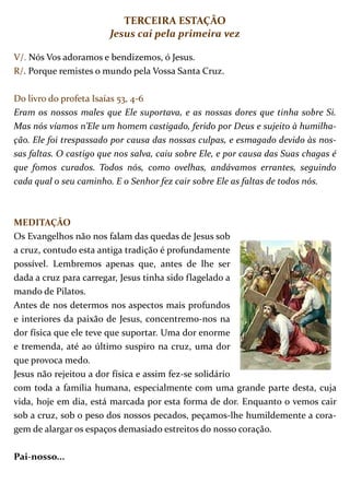 TERCEIRA ESTAÇÃO
                        Jesus cai pela primeira vez

V/. Nós Vos adoramos e bendizemos, ó Jesus.
R/. Porque remistes o mundo pela Vossa Santa Cruz.

Do livro do profeta Isaías 53, 4-6
Eram os nossos males que Ele suportava, e as nossas dores que tinha sobre Si.
Mas nós víamos n’Ele um homem castigado, ferido por Deus e sujeito à humilha-
ção. Ele foi trespassado por causa das nossas culpas, e esmagado devido às nos-
sas faltas. O castigo que nos salva, caiu sobre Ele, e por causa das Suas chagas é
que fomos curados. Todos nós, como ovelhas, andávamos errantes, seguindo
cada qual o seu caminho. E o Senhor fez cair sobre Ele as faltas de todos nós.



MEDITAÇÃO
Os Evangelhos não nos falam das quedas de Jesus sob
a cruz, contudo esta antiga tradição é profundamente
possível. Lembremos apenas que, antes de lhe ser
dada a cruz para carregar, Jesus tinha sido flagelado a
mando de Pilatos.
Antes de nos determos nos aspectos mais profundos
e interiores da paixão de Jesus, concentremo-nos na
dor física que ele teve que suportar. Uma dor enorme
e tremenda, até ao último suspiro na cruz, uma dor
que provoca medo.
Jesus não rejeitou a dor física e assim fez-se solidário
com toda a família humana, especialmente com uma grande parte desta, cuja
vida, hoje em dia, está marcada por esta forma de dor. Enquanto o vemos cair
sob a cruz, sob o peso dos nossos pecados, peçamos-lhe humildemente a cora-
gem de alargar os espaços demasiado estreitos do nosso coração.

Pai-nosso...
 