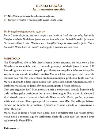 QUARTA ESTAÇÃO
                          Jesus encontra sua Mãe

V/. Nós Vos adoramos e bendizemos, ó Jesus.
R/. Porque remistes o mundo pela Vossa Santa Cruz.



Do Evangelho segundo João 19,25-27
Junto à cruz de Jesus, estavam de pé a sua mãe, a irmã da sua mãe, Maria de
Cléofas, e Maria Madalena. Jesus, ao ver Sua mãe e, ao lado dela, o discípulo que
Sle amava, disse à mãe: “Mulher, eis o teu filho”. Depois disse ao discípulo: “Eis a
tua mãe”. Dessa hora em diante, o discípulo a acolheu em sua casa.



MEDITAÇÃO
Nos Evangelhos, não se fala directamente de um encontro de Jesus com a Sua
Mãe durante o caminho da cruz, mas da presença de Maria junto da cruz. E lá
Jesus dirige-Se a ela e ao discípulo predilecto, o evangelista João. As suas pala-
vras têm um sentido imediato: confiar Maria a João, para que cuide dela. As
mesmas palavras têm um sentido muito mais amplo e profundo. Junto da cruz,
Maria é chamada a dizer um segundo “sim”, depois do sim da Anunciação, com o
qual se tornara Mãe de Jesus, abrindo assim a porta à nossa salvação.
Com este segundo “sim”, Maria torna-se mãe de todos nós, de cada homem e de
cada mulher, pelos quais Jesus derramou o Seu sangue. Uma maternidade que é
sinal vivo do amor e da misericórdia de Deus por nós. Maria, porém, suportou
sofrimentos incalculáveis para que A tenhamos como Mãe. Como lhe profetizou
Simeão no templo de Jerusalém, “Quanto a ti, uma espada te traspassará a
alma” (Lc 2,35).
Maria, Mãe de Jesus e nossa mãe, ajudai-nos a experimentar nas nossas almas,
nesta noite e sempre, aquele sofrimento cheio de amor que Vos uniu à cruz
redentora do Vosso Filho.

Pai-nosso ...
 
