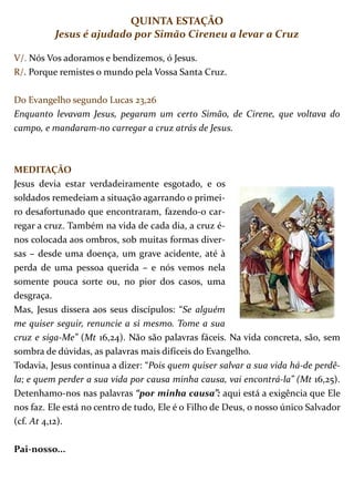 QUINTA ESTAÇÃO
          Jesus é ajudado por Simão Cireneu a levar a Cruz

V/. Nós Vos adoramos e bendizemos, ó Jesus.
R/. Porque remistes o mundo pela Vossa Santa Cruz.

Do Evangelho segundo Lucas 23,26
Enquanto levavam Jesus, pegaram um certo Simão, de Cirene, que voltava do
campo, e mandaram-no carregar a cruz atrás de Jesus.



MEDITAÇÃO
Jesus devia estar verdadeiramente esgotado, e os
soldados remedeiam a situação agarrando o primei-
ro desafortunado que encontraram, fazendo-o car-
regar a cruz. Também na vida de cada dia, a cruz é-
nos colocada aos ombros, sob muitas formas diver-
sas – desde uma doença, um grave acidente, até à
perda de uma pessoa querida – e nós vemos nela
somente pouca sorte ou, no pior dos casos, uma
desgraça.
Mas, Jesus dissera aos seus discípulos: “Se alguém
me quiser seguir, renuncie a si mesmo. Tome a sua
cruz e siga-Me” (Mt 16,24). Não são palavras fáceis. Na vida concreta, são, sem
sombra de dúvidas, as palavras mais difíceis do Evangelho.
Todavia, Jesus continua a dizer: “Pois quem quiser salvar a sua vida há-de perdê-
la; e quem perder a sua vida por causa minha causa, vai encontrá-la” (Mt 16,25).
Detenhamo-nos nas palavras “por minha causa”: aqui está a exigência que Ele
nos faz. Ele está no centro de tudo, Ele é o Filho de Deus, o nosso único Salvador
(cf. At 4,12).

Pai-nosso...
 