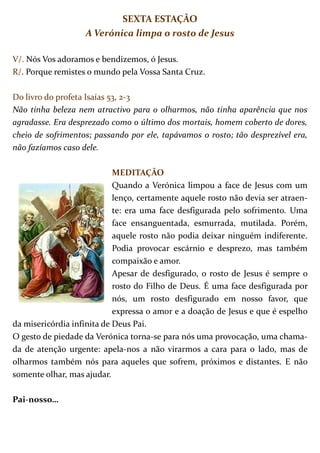SEXTA ESTAÇÃO
                   A Verónica limpa o rosto de Jesus

V/. Nós Vos adoramos e bendizemos, ó Jesus.
R/. Porque remistes o mundo pela Vossa Santa Cruz.

Do livro do profeta Isaías 53, 2-3
Não tinha beleza nem atractivo para o olharmos, não tinha aparência que nos
agradasse. Era desprezado como o último dos mortais, homem coberto de dores,
cheio de sofrimentos; passando por ele, tapávamos o rosto; tão desprezível era,
não fazíamos caso dele.

                            MEDITAÇÃO
                            Quando a Verónica limpou a face de Jesus com um
                            lenço, certamente aquele rosto não devia ser atraen-
                            te: era uma face desfigurada pelo sofrimento. Uma
                            face ensanguentada, esmurrada, mutilada. Porém,
                            aquele rosto não podia deixar ninguém indiferente.
                            Podia provocar escárnio e desprezo, mas também
                            compaixão e amor.
                            Apesar de desfigurado, o rosto de Jesus é sempre o
                            rosto do Filho de Deus. É uma face desfigurada por
                            nós, um rosto desfigurado em nosso favor, que
                            expressa o amor e a doação de Jesus e que é espelho
da misericórdia infinita de Deus Pai.
O gesto de piedade da Verónica torna-se para nós uma provocação, uma chama-
da de atenção urgente: apela-nos a não virarmos a cara para o lado, mas de
olharmos também nós para aqueles que sofrem, próximos e distantes. E não
somente olhar, mas ajudar.

Pai-nosso…
 