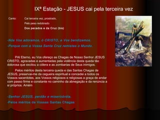 IXª Estação - JESUS cai pela terceira vez
Canto: Cai terceira vez, prostrado,
Pelo peso redobrado
Dos pecados e da Cruz (bis)
-Nós Vos adoramos, ó CRISTO, e Vos bendizemos.
-Porque com a Vossa Santa Cruz remistes o Mundo.
PAI Eterno, eu Vos ofereço as Chagas de Nosso Senhor JESUS
CRISTO, agravadas e aumentadas pela violência desta queda tão
dolorosa que excitou a cólera e as zombarias de Seus inimigos.
Pelos méritos desta terceira queda e das Santas Chagas de
JESUS, preservai-me da cegueira espiritual e concedei a todos os
Vossos sacerdotes, aos Vossos religiosos e religiosas a graça de andar
com passo firme e constante no caminho da abnegação e da renúncia a
si próprios. Amém
-Senhor JESUS, perdão e misericórdia.
-Pelos méritos de Vossas Santas Chagas
 