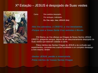 Xª Estação – JESUS é despojado de Suas vestes
Canto: Dos vestidos despojado,
Por verdugos, maltratado
Eu Vos vejo, meu JESUS (bis)
-Nós Vos adoramos, ó CRISTO, e Vos bendizemos.
-Porque com a Vossa Santa Cruz remistes o Mundo.
PAI Eterno, eu Vos ofereço as Chagas de Nosso Senhor JESUS
CRISTO, gotejando sangue, depois de ser desumanamente despojado de
Suas vestes que estavam coladas à carne.
Pelos méritos das Santas Chagas de JESUS e da confusão que
experimentou, concedei-me a santa humildade e um completo desapego
a mim mesmo. Amém
-Senhor JESUS, perdão e misericórdia.
-Pelos méritos de Vossas Santas Chagas
 