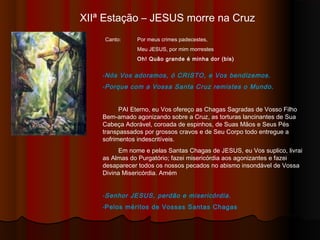 XIIª Estação – JESUS morre na Cruz
Canto: Por meus crimes padecestes,
Meu JESUS, por mim morrestes
Oh! Quão grande é minha dor (bis)
-Nós Vos adoramos, ó CRISTO, e Vos bendizemos.
-Porque com a Vossa Santa Cruz remistes o Mundo.
PAI Eterno, eu Vos ofereço as Chagas Sagradas de Vosso Filho
Bem-amado agonizando sobre a Cruz, as torturas lancinantes de Sua
Cabeça Adorável, coroada de espinhos, de Suas Mãos e Seus Pés
transpassados por grossos cravos e de Seu Corpo todo entregue a
sofrimentos indescritíveis.
Em nome e pelas Santas Chagas de JESUS, eu Vos suplico, livrai
as Almas do Purgatório; fazei misericórdia aos agonizantes e fazei
desaparecer todos os nossos pecados no abismo insondável de Vossa
Divina Misericórdia. Amém
-Senhor JESUS, perdão e misericórdia.
-Pelos méritos de Vossas Santas Chagas
 