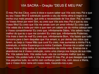 VIA SACRA – Oração “DEUS É MEU PAI”
Ó meu Pai dos Céus, como é doce e suave saber que Vós sois meu Pai e que
eu sou Vosso filho! É sobretudo quando o céu da minha alma é negro e a
minha cruz mais pesada, que sinto a necessidade de Vos dizer: Pai, eu creio
no Vosso Amor por mim! Sim, eu creio que Vós sois meu Pai e que eu sou
Vosso filho! Eu creio que Vós me amais com um amor infinito! Eu creio que
Vós velais dia e noite por mim e que nem um cabelo cai da minha cabeça sem
o Vosso consentimento! Eu creio que, infinitamente Sábio, Vós sabeis muito
melhor do que eu o que me convém! Eu creio que, infinitamente Poderoso,
Vós tirais o bem do mal! Eu creio que, infinitamente Bom, Vós fazeis que tudo
concorra para o bem daqueles que Vos amam; e, por detrás das mãos que
ferem, eu beijo a Vossa Mão que cura! Eu creio, mas aumentai a minha Fé e,
sobretudo, a minha Esperança e a minha Caridade. Ensinai-me a saber ver o
Vosso Amor e dirigi todos os acontecimentos da minha vida. Ensinai-me a
abandonar-me à Vossa condução, como uma criança nos braços de sua mãe.
Pai, Vós sabeis tudo, Vós vedes tudo, vós me conheceis melhor que eu
mesmo. Vós podeis tudo e Vós me amais! Ó meu Pai, já que desejais que nós
Vos peçamos tudo, eu venho com confiança pedir-Vos, com Jesus e Maria,
que o Vosso Amor reine em nosso meio, trazendo-nos a paz.
 