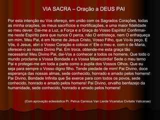 VIA SACRA – Oração a DEUS PAI
Por esta intenção eu Vos ofereço, em união com os Sagrados Corações, todas
as minha orações, os meus sacrifícios e mortificações, e uma maior fidelidade
ao meu dever. Dai-me a Luz, a Força e a Graça do Vosso Espírito! Confirmai-
me neste Espírito para que nunca O perca, não O entristeça, nem O enfraqueça
em mim. Meu Pai, é em Nome de Jesus Cristo, Vosso Filho, que Vo-lo peço. E
Vós, ó Jesus, abri o Vosso Coração e colocai n’ Ele o meu e, com o de Maria,
oferecei-o ao nosso Divino Pai. Em troca, obtende-me esta graça tão
necessária! Meu Divino Pai, dai-Vos a conhecer a todos os homens. Que todo o
mundo proclame a Vossa Bondade e a Vossa Misericórdia! Sede o meu terno
Pai e protegei-me em toda a parte como a pupila dos Vossos Olhos. Que eu
seja para sempre o Vosso digno filho. Tende piedade de mim! Pai Divino, doce
esperança das nossas almas, sede conhecido, honrado e amado pelos homens!
Pai Divino, Bondade Infinita que Se exerce para com todos os povos, sede
conhecido, honrado e amado pelos homens! Pai Divino, orvalho benfazejo da
humanidade, sede conhecido, honrado e amado pelos homens!
(Com aprovação eclesiástica Pr. Petrus Canisius Van Lierde Vicariatus Civitatis Vaticanae)
 