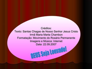 Créditos:Créditos:
Texto: Santas Chagas de Nosso Senhor Jesus CristoTexto: Santas Chagas de Nosso Senhor Jesus Cristo
Irmã Maria Marta ChambonIrmã Maria Marta Chambon
Formatação: Movimento do Rosário PermanenteFormatação: Movimento do Rosário Permanente
Imagens e Música: InternetImagens e Música: Internet
Data: 22.09.2007Data: 22.09.2007
 