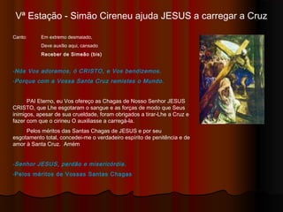 Vª Estação - Simão Cireneu ajuda JESUS a carregar a Cruz
Canto: Em extremo desmaiado,
Deve auxílio aqui, cansado
Receber de Simeão (bis)
-Nós Vos adoramos, ó CRISTO, e Vos bendizemos.
-Porque com a Vossa Santa Cruz remistes o Mundo.
PAI Eterno, eu Vos ofereço as Chagas de Nosso Senhor JESUS
CRISTO, que Lhe esgotaram o sangue e as forças de modo que Seus
inimigos, apesar de sua crueldade, foram obrigados a tirar-Lhe a Cruz e
fazer com que o cirineu O auxiliasse a carregá-la.
Pelos méritos das Santas Chagas de JESUS e por seu
esgotamento total, concedei-me o verdadeiro espírito de penitência e de
amor à Santa Cruz. Amém
-Senhor JESUS, perdão e misericórdia.
-Pelos méritos de Vossas Santas Chagas
 