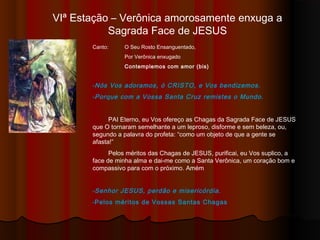 VIª Estação – Verônica amorosamente enxuga a
Sagrada Face de JESUS
Canto: O Seu Rosto Ensanguentado,
Por Verônica enxugado
Contemplemos com amor (bis)
-Nós Vos adoramos, ó CRISTO, e Vos bendizemos.
-Porque com a Vossa Santa Cruz remistes o Mundo.
PAI Eterno, eu Vos ofereço as Chagas da Sagrada Face de JESUS
que O tornaram semelhante a um leproso, disforme e sem beleza, ou,
segundo a palavra do profeta: “como um objeto de que a gente se
afasta!”
Pelos méritos das Chagas de JESUS, purificai, eu Vos suplico, a
face de minha alma e dai-me como a Santa Verônica, um coração bom e
compassivo para com o próximo. Amém
-Senhor JESUS, perdão e misericórdia.
-Pelos méritos de Vossas Santas Chagas
 