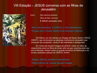 VIII Estação – JESUS conversa com as filhas de
Jerusalém
Canto: Das matronas piedosas,
Filhas de Sião, chorosas
É JESUS consolador (bis)
-Nós Vos adoramos, ó CRISTO, e Vos bendizemos.
-Porque com a Vossa Santa Cruz remistes o Mundo.
PAI Eterno, eu Vos ofereço as Chagas de Nosso Senhor JESUS
CRISTO, que comoveram as piedosas mulheres de Jerusalém que
choravam de compaixão, vendo-O tão maltratado e desfigurado.
Em nome das Santas Chagas de JESUS, volvei um olhar de
misericórdia sobre os filhos de Israel, afim de que, reconhecendo seu
divino Messias, tenham parte no grande benefício da Redenção e se
tornem apóstolos zelosos de CRISTO. Amém
-Senhor JESUS, perdão e misericórdia.
-Pelos méritos de Vossas Santas Chagas
 