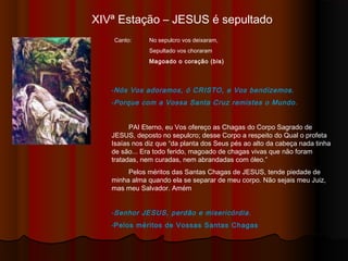 XIVª Estação – JESUS é sepultado
Canto: No sepulcro Vos deixaram,
Sepultado Vos choraram
Magoado o coração (bis)
-Nós Vos adoramos, ó CRISTO, e Vos bendizemos.
-Porque com a Vossa Santa Cruz remistes o Mundo.
PAI Eterno, eu Vos ofereço as Chagas do Corpo Sagrado de
JESUS, deposto no sepulcro; desse Corpo a respeito do Qual o profeta
Isaías nos diz que “da planta dos Seus pés ao alto da cabeça, nada tinha
de são... Era todo ferido, magoado de chagas vivas que não foram
tratadas, nem curadas, nem abrandadas com óleo.”
Pelos méritos das Santas Chagas de JESUS, tende piedade de
minha alma quando ela se separar de meu corpo. Não sejais meu Juiz,
mas meu Salvador. Amém
-Senhor JESUS, perdão e misericórdia.
-Pelos méritos de Vossas Santas Chagas
 