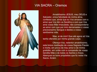 VIA SACRA – Oremos
Amabilíssimo JESUS, meu DEUS e
Salvador, única felicidade de minha alma,
confesso que, ainda que eu Vos amasse com o
amor que Vos têm os Serafins e com que Vos
ama Vossa Mãe Imaculada, não corresponderia
ao amor com que por mim derramastes o Vosso
Preciosíssimo Sangue e destes a Vossa
Santíssima Vida.
Mas, ai de mim! Que até agora só Vos
tenho ofendido por minha grande culpa.
Ofereço-Vos, Redentor Amabilíssimo,
esta breve meditação da Vossa Sagrada Paixão
e Morte, em prova de meu amor e de minha
gratidão, em união com a compaixão de Vossa
bendita Mãe e de todos os Santos e Anjos.
Abençoai os bons propósitos que fiz nesta Via
Sacra. Amém
 