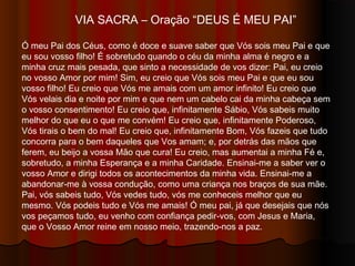 VIA SACRA – Oração “DEUS É MEU PAI”
Ó meu Pai dos Céus, como é doce e suave saber que Vós sois meu Pai e que
eu sou Vosso filho! É sobretudo quando o céu da minha alma é
negro e a minha cruz mais pesada, que sinto a necessidade de
Vos dizer: Pai, eu creio no Vosso Amor por mim! Sim, eu creio que
Vós sois meu Pai e que eu sou Vosso filho! Eu creio que Vós me amais com
um amor infinito! Eu creio que Vós velais dia e noite por mim e que nem um
cabelo cai da minha cabeça sem o Vosso consentimento! Eu creio que,
infinitamente Sábio, Vós sabeis muito melhor do que eu o que me convém! Eu
creio que, infinitamente Poderoso, Vós tirais o bem do mal! Eu creio que,
infinitamente Bom, Vós fazeis que tudo concorra para o bem daqueles que
Vos amam; e, por detrás das mãos que ferem, eu beijo a Vossa Mão que
cura! Eu creio, mas aumentai a minha Fé e, sobretudo, a minha Esperança e
a minha Caridade. Ensinai-me a saber ver o Vosso Amor e dirigi todos os
acontecimentos da minha vida. Ensinai-me a abandonar-me à Vossa
condução, como uma criança nos braços de sua mãe. Pai, Vós sabeis tudo,
Vós vedes tudo, vós me conheceis melhor que eu mesmo. Vós podeis tudo e
Vós me amais! Ó meu Pai, já que desejais que nós Vos peçamos tudo, eu
venho com confiança pedir-Vos, com Jesus e Maria, que o Vosso Amor reine
em nosso meio, trazendo-nos a paz.
 