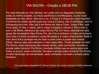 VIA SACRA – Oração a DEUS PAI
Por esta intenção eu Vos ofereço, em união com os Sagrados Corações, todas
as minha orações, os meus sacrifícios e mortificações, e uma maior fidelidade
ao meu dever. Dai-me a Luz, a Força e a Graça do Vosso Espírito! Confirmai-
me neste Espírito para que nunca O perca, não O entristeça, nem O enfraqueça
em mim. Meu Pai, é em Nome de Jesus Cristo, Vosso Filho, que Vo-lo peço. E
Vós, ó Jesus, abri o Vosso Coração e colocai n’ Ele o meu e, com o de Maria,
oferecei-o ao nosso Divino Pai. Em troca, obtende-me esta graça tão
necessária! Meu Divino Pai, dai-Vos a conhecer a todos os homens. Que todo o
mundo proclame a Vossa Bondade e a Vossa Misericórdia! Sede o meu terno
Pai e protegei-me em toda a parte como a pupila dos Vossos Olhos. Que eu
seja para sempre o Vosso digno filho. Tende piedade de mim! Pai Divino, doce
esperança das nossas almas, sede conhecido, honrado e amado pelos homens!
Pai Divino, Bondade Infinita que Se exerce para com todos os povos, sede
conhecido, honrado e amado pelos homens! Pai Divino, orvalho benfazejo da
humanidade, sede conhecido, honrado e amado pelos homens!
(Com aprovação eclesiástica Pr. Petrus Canisius Van Lierde Vicariatus Civitatis Vaticanae)
 