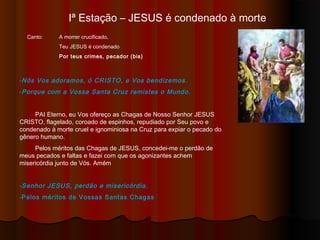Iª Estação – JESUS é condenado à morte
-Nós Vos adoramos, ó CRISTO, e Vos bendizemos.
-Porque com a Vossa Santa Cruz remistes o Mundo.
PAI Eterno, eu Vos ofereço as Chagas de Nosso Senhor JESUS
CRISTO, flagelado, coroado de espinhos, repudiado por Seu povo e
condenado à morte cruel e ignominiosa na Cruz para expiar o pecado do
gênero humano.
Pelos méritos das Chagas de JESUS, concedei-me o perdão de
meus pecados e faltas e fazei com que os agonizantes achem
misericórdia junto de Vós. Amém
-Senhor JESUS, perdão e misericórdia.
-Pelos méritos de Vossas Santas Chagas
Canto: A morrer crucificado,
Teu JESUS é condenado
Por teus crimes, pecador (bis)
 