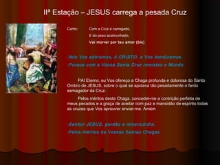 IIª Estação – JESUS carrega a pesada Cruz
Canto: Com a Cruz é carregado,
E do peso acabrunhado,
Vai morrer por teu amor (bis)
-Nós Vos adoramos, ó CRISTO, e Vos bendizemos.
-Porque com a Vossa Santa Cruz remistes o Mundo.
PAI Eterno, eu Vos ofereço a Chaga profunda e dolorosa do Santo
Ombro de JESUS, sobre o qual se apoiava tão pesadamente o fardo
esmagador da Cruz.
Pelos méritos desta Chaga, concedei-me a contrição perfeita de
meus pecados e a graça de aceitar com paz e mansidão de espírito todas
as cruzes que Vos aprouver enviar-me. Amém
-Senhor JESUS, perdão e misericórdia.
-Pelos méritos de Vossas Santas Chagas
 