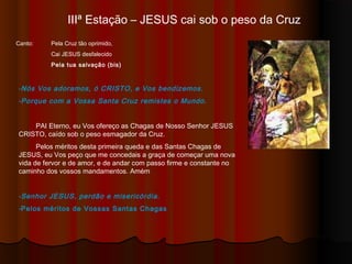 IIIª Estação – JESUS cai sob o peso da Cruz
Canto: Pela Cruz tão oprimido,
Cai JESUS desfalecido
Pela tua salvação (bis)
-Nós Vos adoramos, ó CRISTO, e Vos bendizemos.
-Porque com a Vossa Santa Cruz remistes o Mundo.
PAI Eterno, eu Vos ofereço as Chagas de Nosso Senhor JESUS
CRISTO, caído sob o peso esmagador da Cruz.
Pelos méritos desta primeira queda e das Santas Chagas de
JESUS, eu Vos peço que me concedais a graça de começar uma nova
vida de fervor e de amor, e de andar com passo firme e constante no
caminho dos Vossos mandamentos. Amém
-Senhor JESUS, perdão e misericórdia.
-Pelos méritos de Vossas Santas Chagas
 
