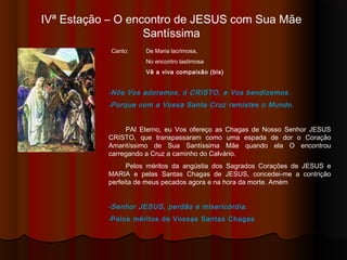 IVª Estação – O encontro de JESUS com Sua Mãe
Santíssima
Canto: De Maria lacrimosa,
No encontro lastimosa
Vê a viva compaixão (bis)
-Nós Vos adoramos, ó CRISTO, e Vos bendizemos.
-Porque com a Vossa Santa Cruz remistes o Mundo.
PAI Eterno, eu Vos ofereço as Chagas de Nosso Senhor JESUS
CRISTO, que transpassaram como uma espada de dor o Coração
Amantíssimo de Sua Santíssima Mãe quando Ela O encontrou
carregando a Cruz a caminho do Calvário.
Pelos méritos da angústia dos Sagrados Corações de JESUS e
MARIA e pelas Santas Chagas de JESUS, concedei-me a contrição
perfeita de meus pecados agora e na hora da morte. Amém
-Senhor JESUS, perdão e misericórdia.
-Pelos méritos de Vossas Santas Chagas
 