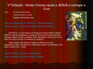 Vª Estação - Simão Cireneu ajuda JESUS a carregar a Cruz
Canto: Em extremo desmaiado,
Deve auxílio aqui, cansado
Receber de Simeão (bis)
-Nós Vos adoramos, ó CRISTO, e Vos bendizemos.
-Porque com a Vossa Santa Cruz remistes o Mundo.
PAI Eterno, eu Vos ofereço as Chagas de Nosso Senhor JESUS
CRISTO, que Lhe esgotaram o sangue e as forças de modo que Seus
inimigos, apesar de sua crueldade, foram obrigados a tirar-Lhe a Cruz e
fazer com que o cirineu O auxiliasse a carregá-la.
Pelos méritos das Santas Chagas de JESUS e por seu
esgotamento total, concedei-me o verdadeiro espírito de penitência e de
amor à Santa Cruz. Amém
-Senhor JESUS, perdão e misericórdia.
-Pelos méritos de Vossas Santas Chagas
 