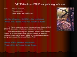VIIª Estação – JESUS cai pela segunda vez
Canto: Outra vez desfalecido,
Pelas dores abatido
Cai em terra o SALVADOR (bis)
-Nós Vos adoramos, ó CRISTO, e Vos bendizemos.
-Porque com a Vossa Santa Cruz remistes o Mundo.
PAI Eterno, eu Vos ofereço as Chagas de Nosso Senhor JESUS
CRISTO, reabertas e avivadas por Suas quedas repetidas.
Pelos méritos desta segunda queda tão dolorosa e das Santas
Chagas de JESUS, preservai-me das reincidências no pecado, e
concedei-me a graça de pôr em prática os meios eficazes para me
corrigir de meus defeitos e maus hábitos. Amém
-Senhor JESUS, perdão e misericórdia.
-Pelos méritos de Vossas Santas Chagas
 