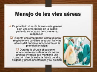 Manejo de las vías aéreasManejo de las vías aéreas
 Es prioritario durante la anestesia general
o en una emergencia en la cual el
paciente es incapaz de sostener su
respiración.
 Durante una emergencia como un paro
respiratorio o cardiaco asegurar las vías
aéreas del paciente inconsciente es la
prioridad principal.
 Durante la cirugía el paciente
inconsciente necesita una vía aérea
artificial invasiva que mantiene una
conexión directa entre la fuente de aire,
oxigeno y gases anestésicos y su pulmón.
 