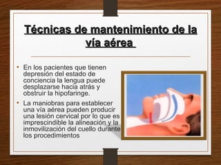 Técnicas de mantenimiento de laTécnicas de mantenimiento de la
vía aéreavía aérea
• En los pacientes que tienen
depresión del estado de
conciencia la lengua puede
desplazarse hacia atrás y
obstruir la hipofaringe.
• La maniobras para establecer
una vía aérea pueden producir
una lesión cervical por lo que es
imprescindible la alineación y la
inmovilización del cuello durante
los procedimientos
 