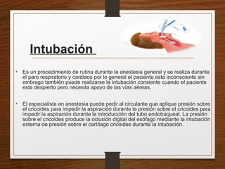 Intubación
• Es un procedimiento de rutina durante la anestesia general y se realiza durante
el paro respiratorio y cardiaco por lo general el paciente esta inconsciente sin
embrago también puede realizarse la intubación consiente cuando el paciente
esta despierto pero necesita apoyo de las vías aéreas.
• El especialista en anestesia puede pedir al circulante que aplique presión sobre
el cricoides para impedir la aspiración durante la presión sobre el cricoides para
impedir la aspiración durante la introducción del tubo endotraqueal. La presión
sobre el cricoides produce la oclusión digital del esófago mediante la intubación
externa de presión sobre el cartílago cricoides durante la intubación.
 