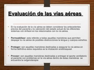 Evaluación de las vías aéreasEvaluación de las vías aéreas
• En la evaluación de la vía aérea se deben considerar los antecedentes
previos del paciente y la valoración del estado actual de los diferentes
sistemas con énfasis en los relacionados con la vía aérea.
• Permeabilizar: esta referido a todas aquellas maniobras que permiten
despejar la vía aérea de posibles obstrucciones la lengua y cuerpos extraños.
• Proteger: son aquellas maniobras destinadas a asegurar la vía aérea en
forma definitiva estos requisitos es la intubación endotraqueal.
• Proveer: son aquellas maniobras destinadas a entregar el aporte ventilatorio
al paciente con problemas en la vía aérea dentro de estas maniobras se
encuentra la oxigenoterapia
 